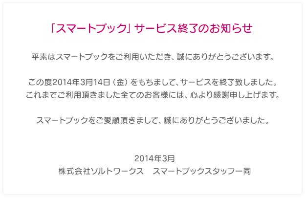 「スマートブック」サービス終了のお知らせ 平素はスマートブックをご利用いただき、誠にありがとうございます。 この度2014年3月14日（金）をもちまして、サービスを終了致しました。これまでご利用頂きました全てのお客様には、心より感謝申し上げます。スマートブックをご愛顧頂きまして、誠にありがとうございました。2014年3月 株式会社ソルトワークス　スマートブックスタッフ一同