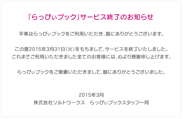 「らっぴぃブック」サービス終了のお知らせ 平素はらっぴぃブックをご利用いただき、誠にありがとうございます。 この度2015年3月31日（火）をもちまして、サービスを終了致しました。これまでご利用頂きました全てのお客様には、心より感謝申し上げます。らっぴぃブックをご愛顧頂きまして、誠にありがとうございました。2014年3月 株式会社ソルトワークス　らっぴぃブックスタッフ一同
